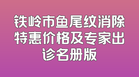 铁岭市鱼尾纹消除特惠价格及专家出诊名册版