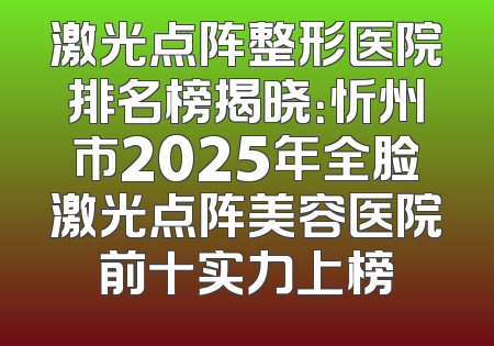 激光点阵整形医院排名榜揭晓：忻州市2025年全脸激光点阵美容医院前十实力上榜