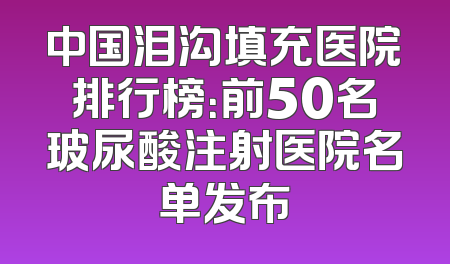 中国泪沟填充医院排行榜：前50名玻尿酸注射医院名单发布