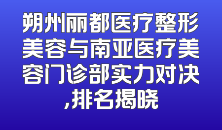 朔州丽都医疗整形美容与南亚医疗美容门诊部实力对决，排名揭晓