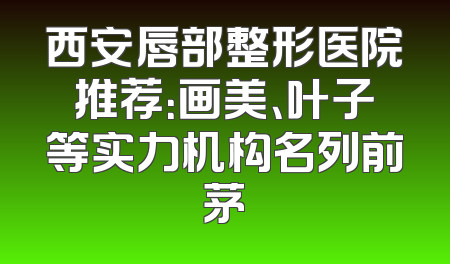 西安唇部整形医院推荐：画美、叶子等实力机构名列前茅