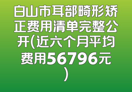 白山市耳部畸形矫正费用清单完整公开（近六个月平均费用56796元）