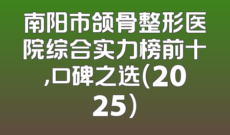 南阳市颌骨整形医院综合实力榜前十，口碑之选（2025）