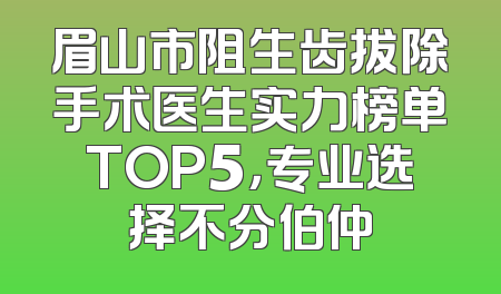 眉山市阻生齿拔除手术医生实力榜单TOP5，专业选择不分伯仲
