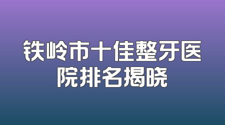 铁岭市十佳整牙医院排名揭晓