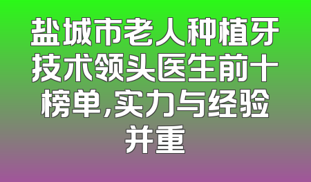 盐城市老人种植牙技术领头医生前十榜单，实力与经验并重