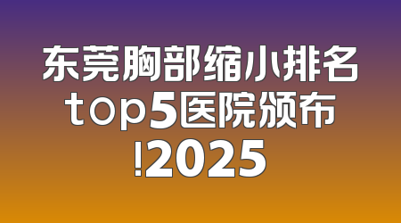 东莞胸部缩小排名top5医院颁布!2025