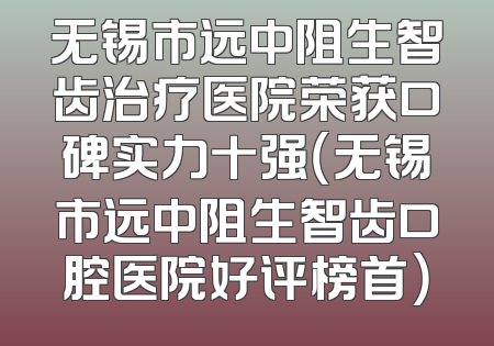 无锡市远中阻生智齿治疗医院荣获口碑实力十强（无锡市远中阻生智齿口腔医院好评榜首）