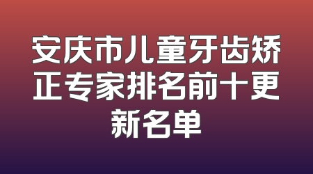 安庆市儿童牙齿矫正专家排名前十更新名单