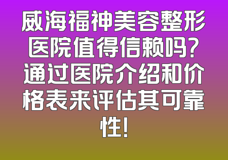 威海福神美容整形医院值得信赖吗？通过医院介绍和价格表来评估其可靠性！