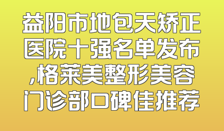 益阳市地包天矫正医院十强名单发布，格莱美整形美容门诊部口碑佳推荐