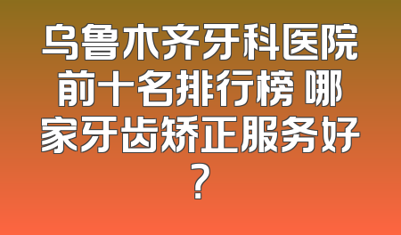 乌鲁木齐牙科医院前十名排行榜 哪家牙齿矫正服务好？