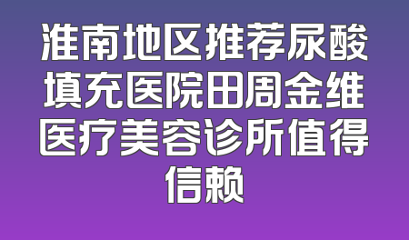 淮南地区推荐尿酸填充医院田周金维医疗美容诊所值得信赖