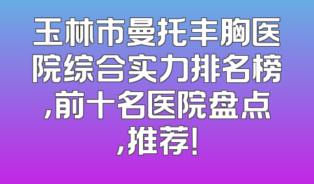 玉林市曼托丰胸医院综合实力排名榜，前十名医院盘点，推荐！