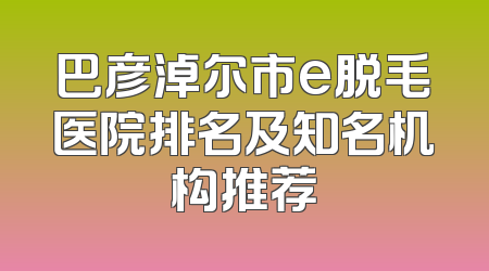 巴彦淖尔市e脱毛医院排名及知名机构推荐