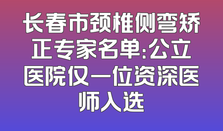 长春市颈椎侧弯矫正专家名单：公立医院仅一位资深医师入选