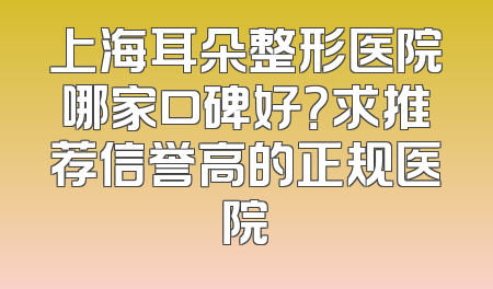 上海耳朵整形医院哪家口碑好？求推荐信誉高的正规医院