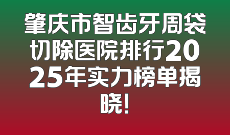 肇庆市智齿牙周袋切除医院排行2025年实力榜单揭晓！
