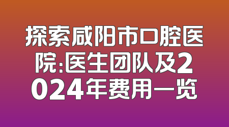 探索咸阳市口腔医院：医生团队及2024年费用一览