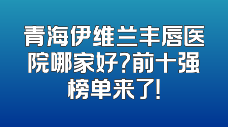 青海伊维兰丰唇医院哪家好？前十强榜单来了！
