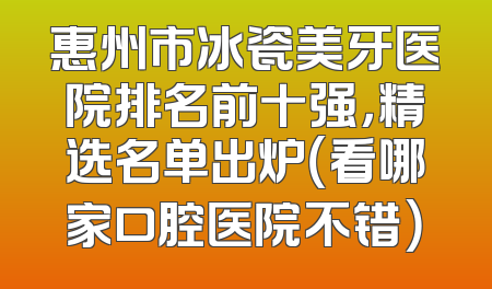 惠州市冰瓷美牙医院排名前十强，精选名单出炉（看哪家口腔医院不错）
