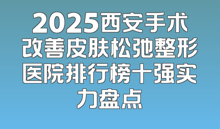 2025西安手术改善皮肤松弛整形医院排行榜十强实力盘点