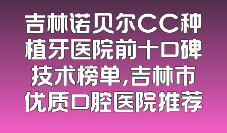 吉林诺贝尔CC种植牙医院前十口碑技术榜单，吉林市优质口腔医院推荐