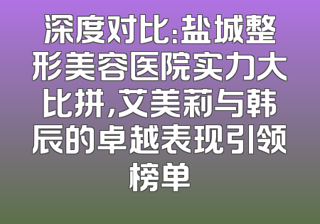 深度对比：盐城整形美容医院实力大比拼，艾美莉与韩辰的卓越表现引领榜单
