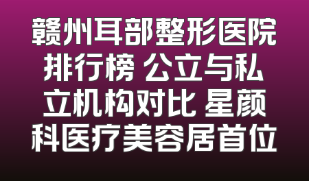 赣州耳部整形医院排行榜 公立与私立机构对比 星颜科医疗美容居首位
