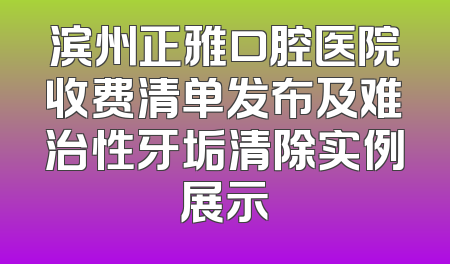 滨州正雅口腔医院收费清单发布及难治性牙垢清除实例展示