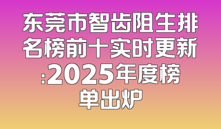 东莞市智齿阻生排名榜前十实时更新：2025年度榜单出炉