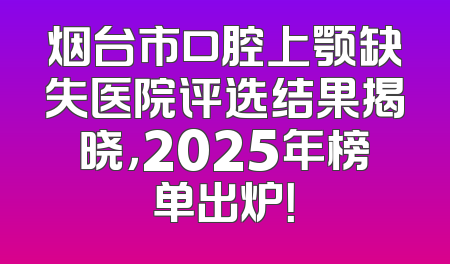 烟台市口腔上颚缺失医院评选结果揭晓，2025年榜单出炉！