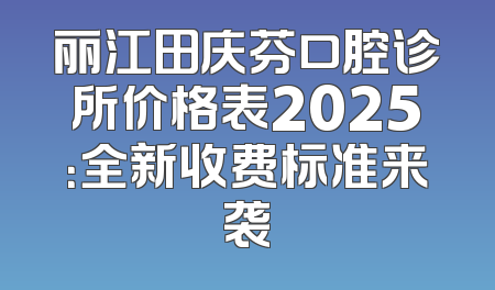 丽江田庆芬口腔诊所价格表2025：全新收费标准来袭