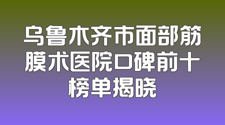 乌鲁木齐市面部筋膜术医院口碑前十榜单揭晓