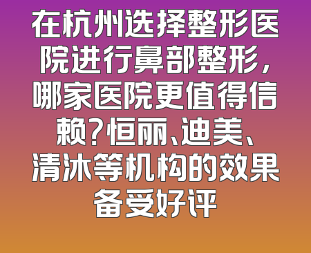 在杭州选择整形医院进行鼻部整形，哪家医院更值得信赖？恒丽、迪美、清沐等机构的效果备受好评