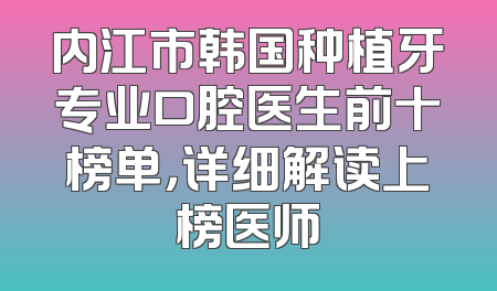 内江市韩国种植牙专业口腔医生前十榜单，详细解读上榜医师