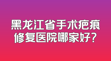 黑龙江省手术疤痕修复医院哪家好？