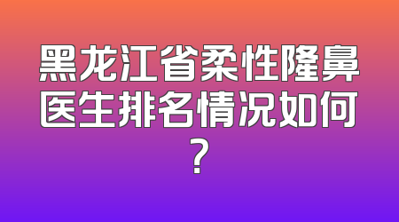 黑龙江省柔性隆鼻医生排名情况如何？