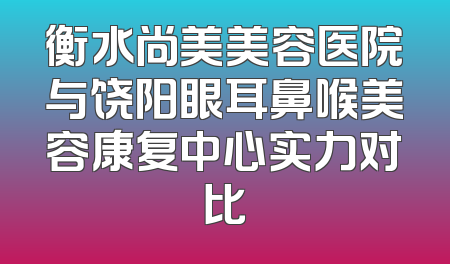 衡水尚美美容医院与饶阳眼耳鼻喉美容康复中心实力对比