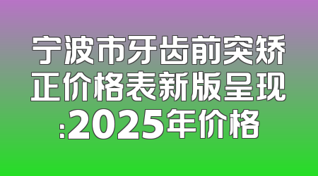 宁波市牙齿前突矫正价格表新版呈现：2025年价格