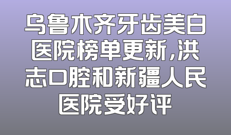 乌鲁木齐牙齿美白医院榜单更新，洪志口腔和新疆人民医院受好评