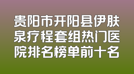 贵阳市开阳县伊肤泉疗程套组热门医院排名榜单前十名
