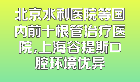 北京水利医院等国内前十根管治疗医院，上海谷提斯口腔环境优异