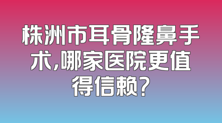 株洲市耳骨隆鼻手术，哪家医院更值得信赖？