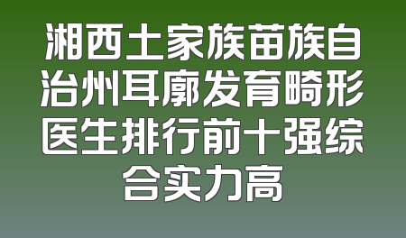湘西土家族苗族自治州耳廓发育畸形医生排行前十强综合实力高