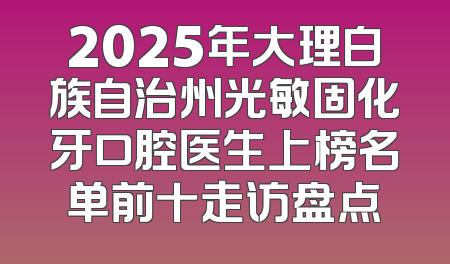 2025年大理白族自治州光敏固化牙口腔医生上榜名单前十走访盘点