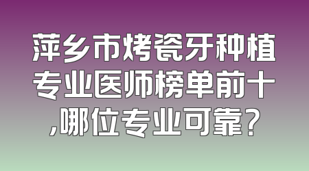 萍乡市烤瓷牙种植专业医师榜单前十，哪位专业可靠？