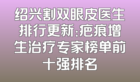 绍兴割双眼皮医生排行更新：疤痕增生治疗专家榜单前十强排名