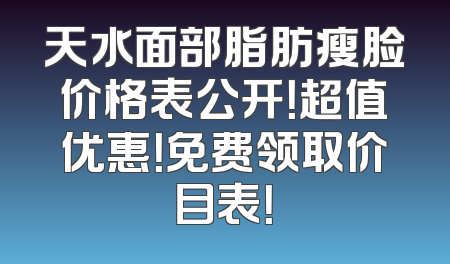 天水面部脂肪瘦脸价格表公开！超值优惠！免费领取价目表！