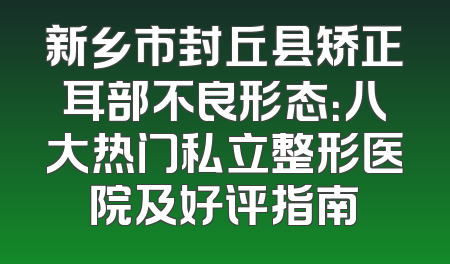 新乡市封丘县矫正耳部不良形态：八大热门私立整形医院及好评指南